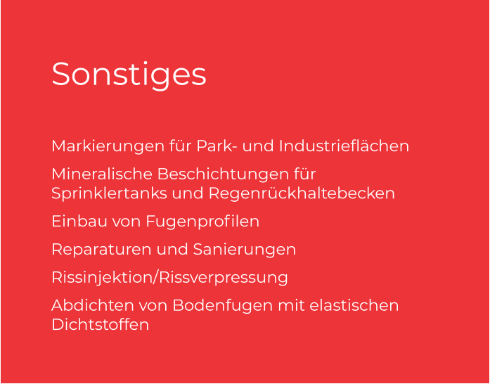 Sonstiges Markierungen für Park- und Industrieflächen  Mineralische Beschichtungen für Sprinklertanks und Regenrückhaltebecken Einbau von Fugenprofilen  Reparaturen und Sanierungen  Rissinjektion/Rissverpressung  Abdichten von Bodenfugen mit elastischen Dichtstoffen